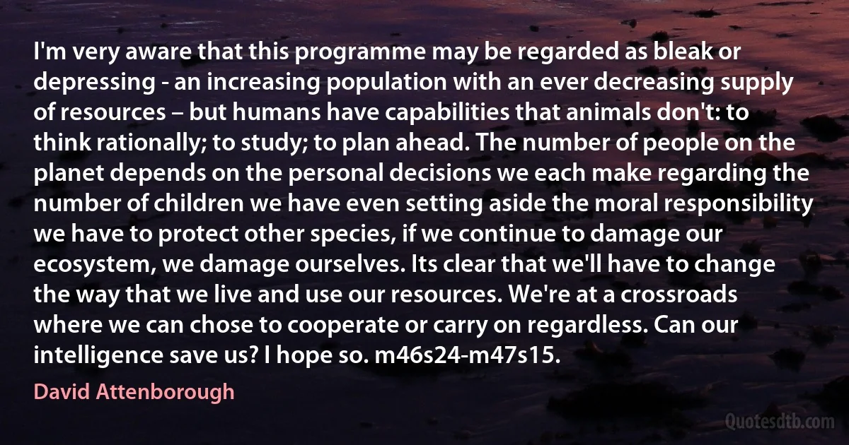 I'm very aware that this programme may be regarded as bleak or depressing - an increasing population with an ever decreasing supply of resources – but humans have capabilities that animals don't: to think rationally; to study; to plan ahead. The number of people on the planet depends on the personal decisions we each make regarding the number of children we have even setting aside the moral responsibility we have to protect other species, if we continue to damage our ecosystem, we damage ourselves. Its clear that we'll have to change the way that we live and use our resources. We're at a crossroads where we can chose to cooperate or carry on regardless. Can our intelligence save us? I hope so. m46s24-m47s15. (David Attenborough)