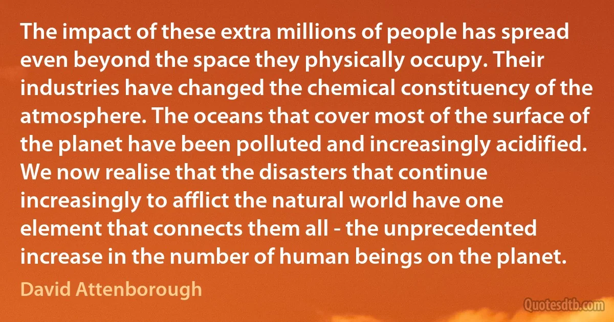 The impact of these extra millions of people has spread even beyond the space they physically occupy. Their industries have changed the chemical constituency of the atmosphere. The oceans that cover most of the surface of the planet have been polluted and increasingly acidified. We now realise that the disasters that continue increasingly to afflict the natural world have one element that connects them all - the unprecedented increase in the number of human beings on the planet. (David Attenborough)