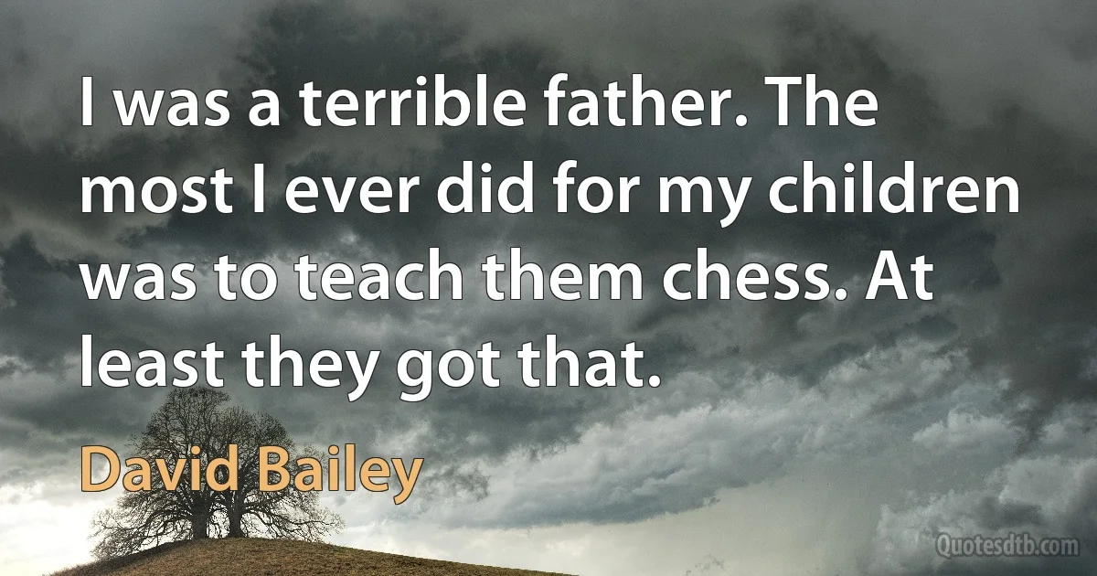 I was a terrible father. The most I ever did for my children was to teach them chess. At least they got that. (David Bailey)