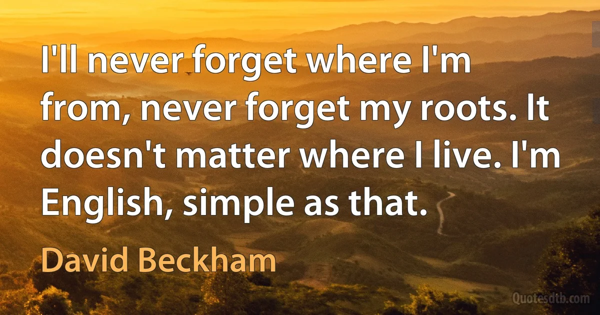 I'll never forget where I'm from, never forget my roots. It doesn't matter where I live. I'm English, simple as that. (David Beckham)