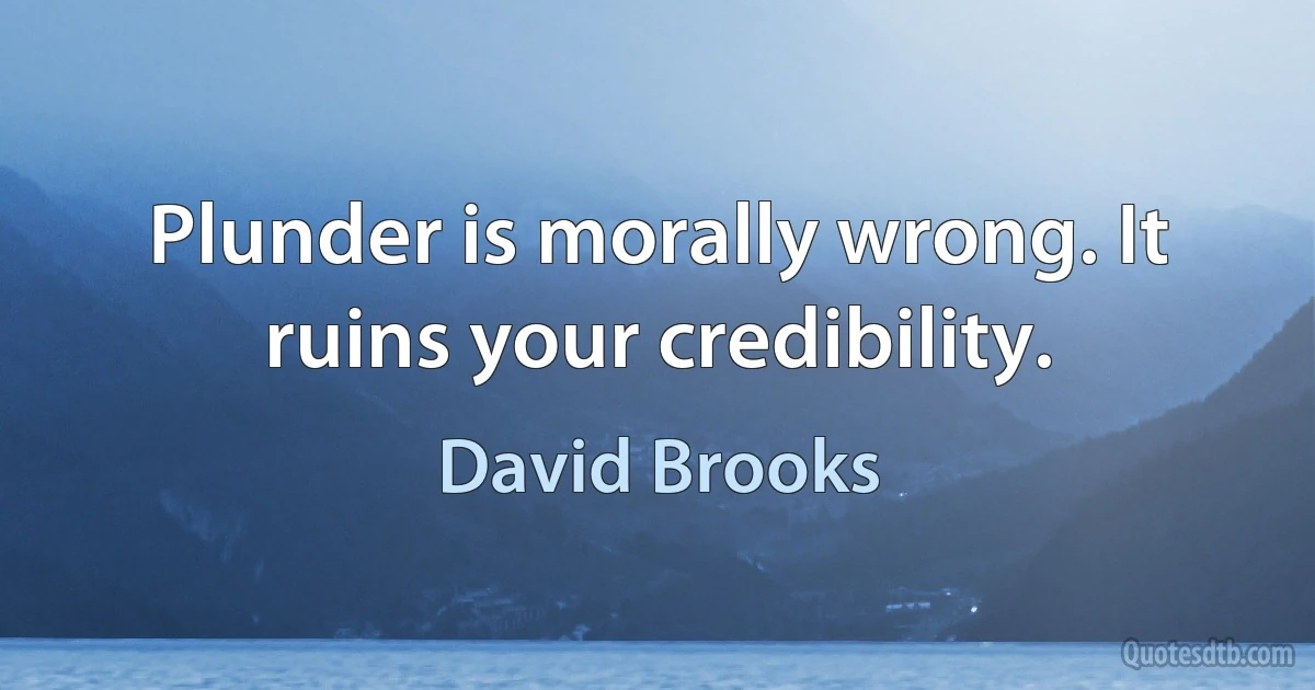 Plunder is morally wrong. It ruins your credibility. (David Brooks)