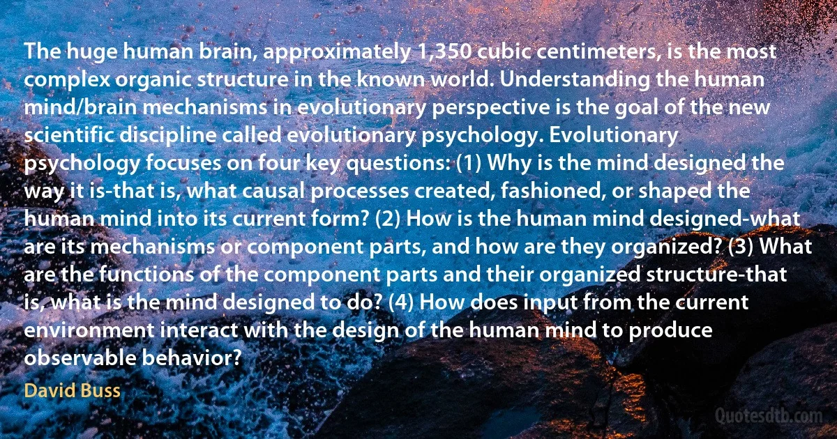 The huge human brain, approximately 1,350 cubic centimeters, is the most complex organic structure in the known world. Understanding the human mind/brain mechanisms in evolutionary perspective is the goal of the new scientific discipline called evolutionary psychology. Evolutionary psychology focuses on four key questions: (1) Why is the mind designed the way it is-that is, what causal processes created, fashioned, or shaped the human mind into its current form? (2) How is the human mind designed-what are its mechanisms or component parts, and how are they organized? (3) What are the functions of the component parts and their organized structure-that is, what is the mind designed to do? (4) How does input from the current environment interact with the design of the human mind to produce observable behavior? (David Buss)