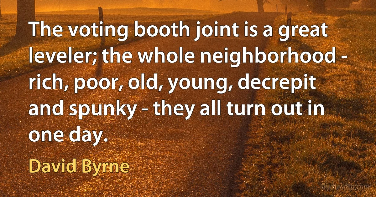 The voting booth joint is a great leveler; the whole neighborhood - rich, poor, old, young, decrepit and spunky - they all turn out in one day. (David Byrne)