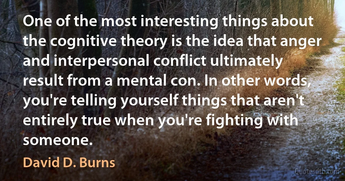 One of the most interesting things about the cognitive theory is the idea that anger and interpersonal conflict ultimately result from a mental con. In other words, you're telling yourself things that aren't entirely true when you're fighting with someone. (David D. Burns)