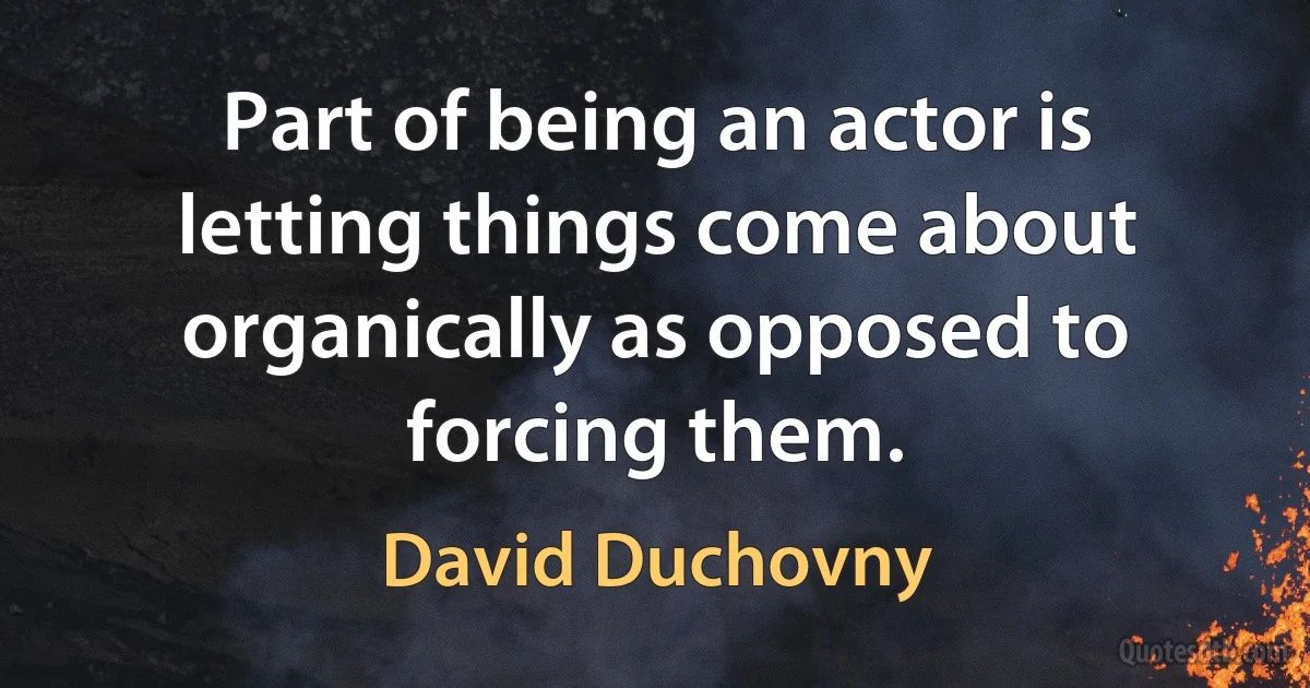 Part of being an actor is letting things come about organically as opposed to forcing them. (David Duchovny)