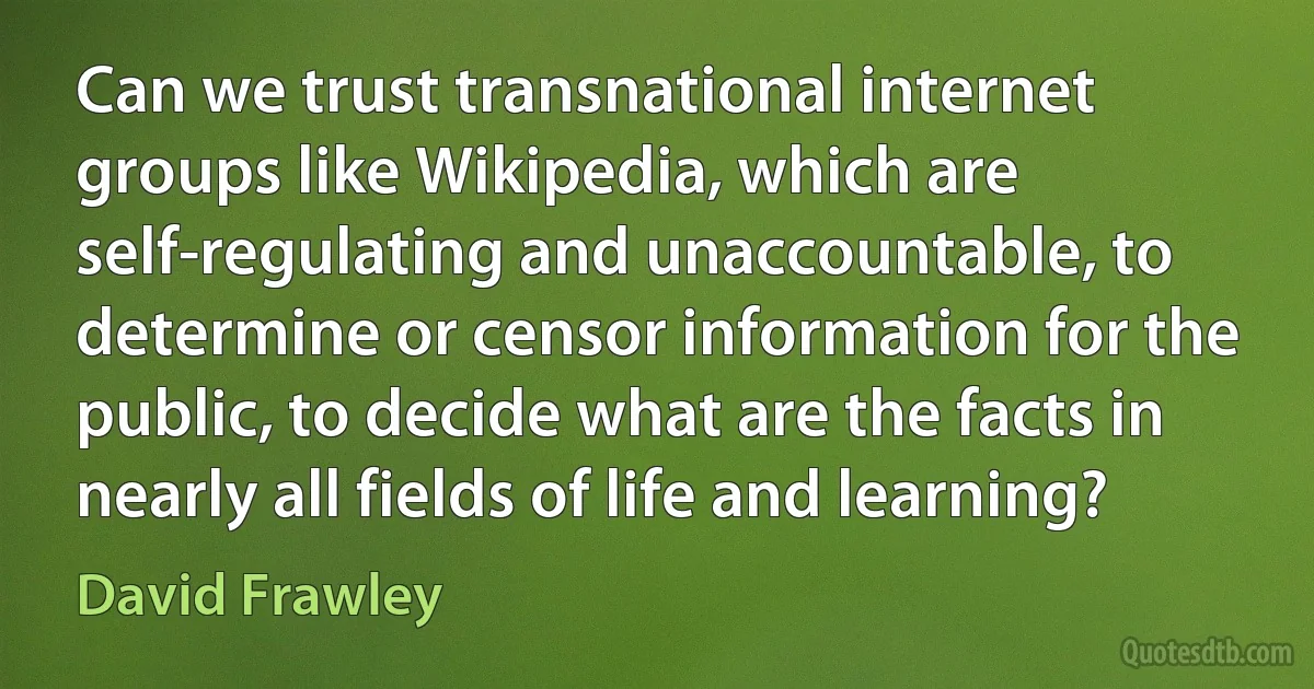 Can we trust transnational internet groups like Wikipedia, which are self-regulating and unaccountable, to determine or censor information for the public, to decide what are the facts in nearly all fields of life and learning? (David Frawley)