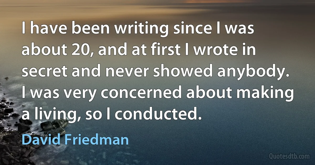 I have been writing since I was about 20, and at first I wrote in secret and never showed anybody. I was very concerned about making a living, so I conducted. (David Friedman)