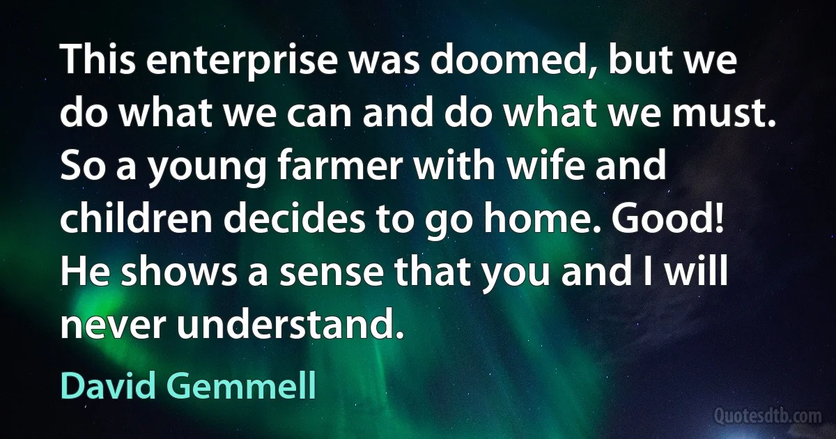 This enterprise was doomed, but we do what we can and do what we must. So a young farmer with wife and children decides to go home. Good! He shows a sense that you and I will never understand. (David Gemmell)