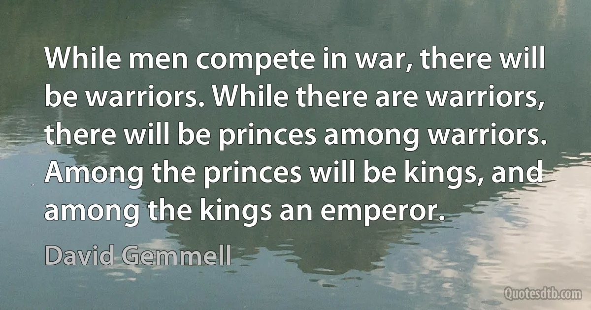 While men compete in war, there will be warriors. While there are warriors, there will be princes among warriors. Among the princes will be kings, and among the kings an emperor. (David Gemmell)