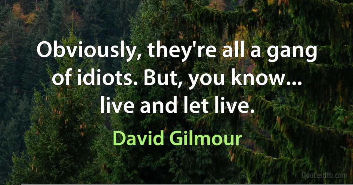 Obviously, they're all a gang of idiots. But, you know... live and let live. (David Gilmour)