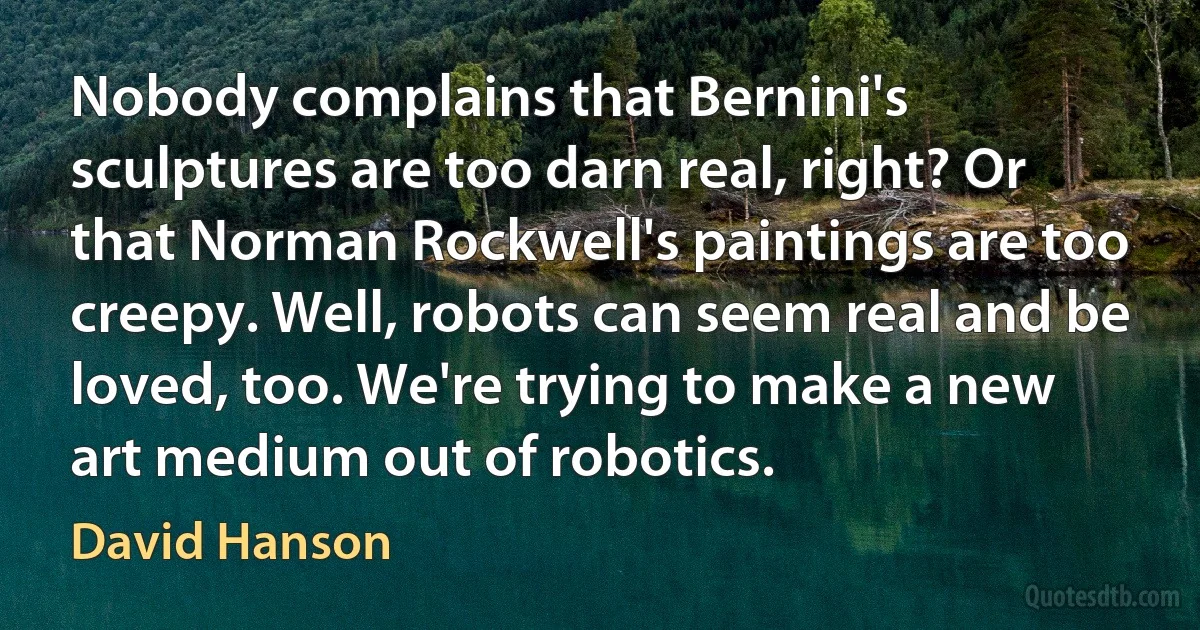 Nobody complains that Bernini's sculptures are too darn real, right? Or that Norman Rockwell's paintings are too creepy. Well, robots can seem real and be loved, too. We're trying to make a new art medium out of robotics. (David Hanson)