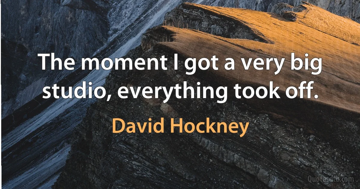 The moment I got a very big studio, everything took off. (David Hockney)