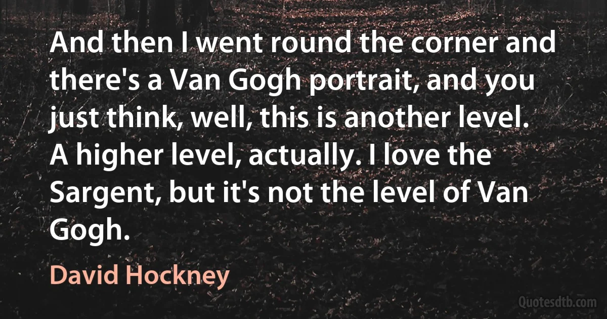 And then I went round the corner and there's a Van Gogh portrait, and you just think, well, this is another level. A higher level, actually. I love the Sargent, but it's not the level of Van Gogh. (David Hockney)