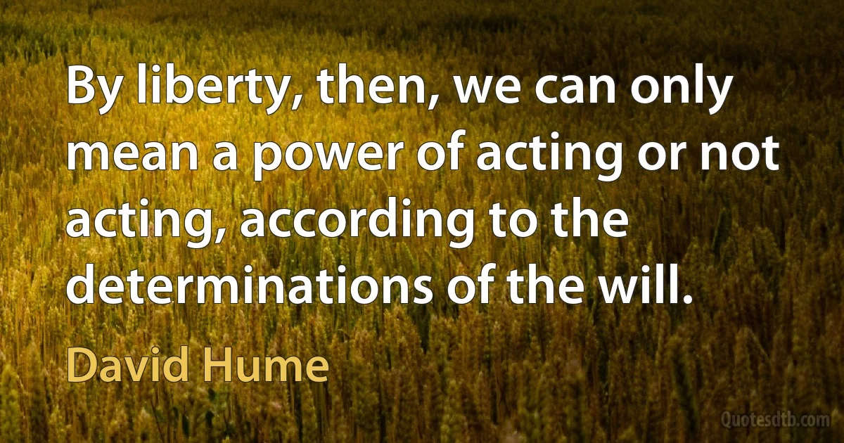 By liberty, then, we can only mean a power of acting or not acting, according to the determinations of the will. (David Hume)