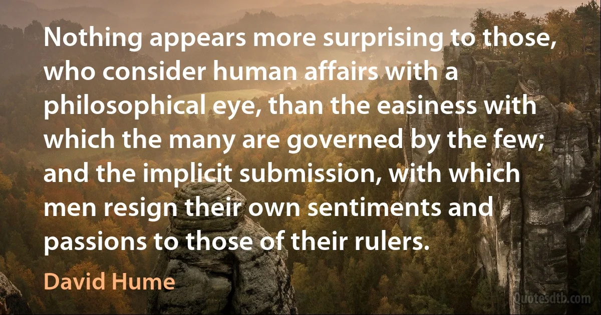 Nothing appears more surprising to those, who consider human affairs with a philosophical eye, than the easiness with which the many are governed by the few; and the implicit submission, with which men resign their own sentiments and passions to those of their rulers. (David Hume)