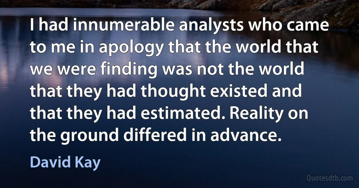 I had innumerable analysts who came to me in apology that the world that we were finding was not the world that they had thought existed and that they had estimated. Reality on the ground differed in advance. (David Kay)