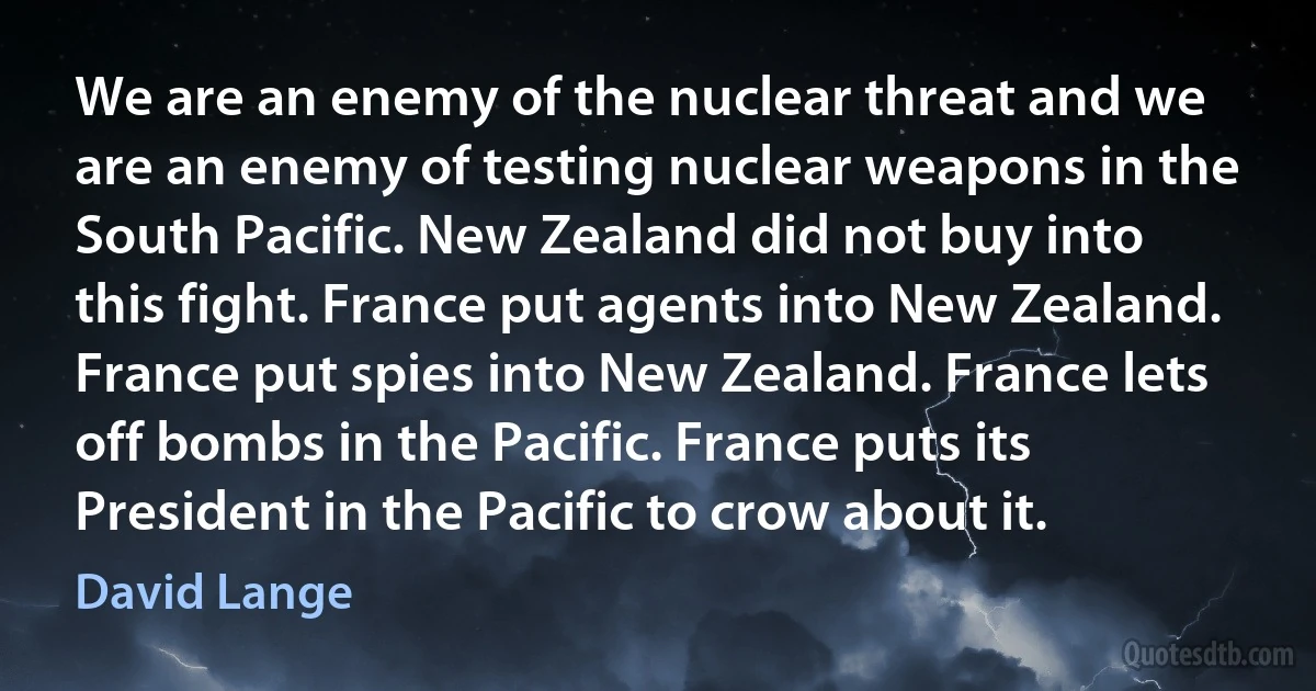 We are an enemy of the nuclear threat and we are an enemy of testing nuclear weapons in the South Pacific. New Zealand did not buy into this fight. France put agents into New Zealand. France put spies into New Zealand. France lets off bombs in the Pacific. France puts its President in the Pacific to crow about it. (David Lange)