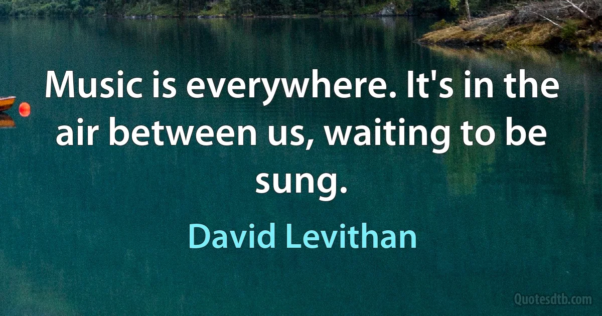 Music is everywhere. It's in the air between us, waiting to be sung. (David Levithan)