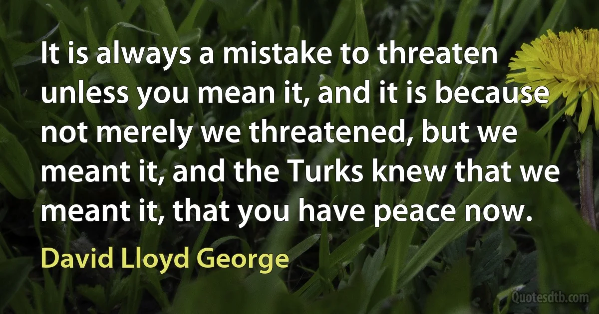 It is always a mistake to threaten unless you mean it, and it is because not merely we threatened, but we meant it, and the Turks knew that we meant it, that you have peace now. (David Lloyd George)