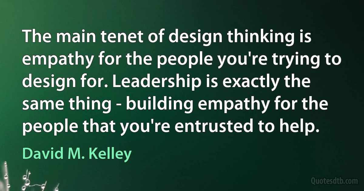 The main tenet of design thinking is empathy for the people you're trying to design for. Leadership is exactly the same thing - building empathy for the people that you're entrusted to help. (David M. Kelley)