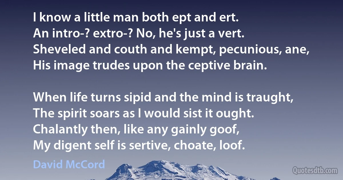 I know a little man both ept and ert.
An intro-? extro-? No, he's just a vert.
Sheveled and couth and kempt, pecunious, ane,
His image trudes upon the ceptive brain.

When life turns sipid and the mind is traught,
The spirit soars as I would sist it ought.
Chalantly then, like any gainly goof,
My digent self is sertive, choate, loof. (David McCord)