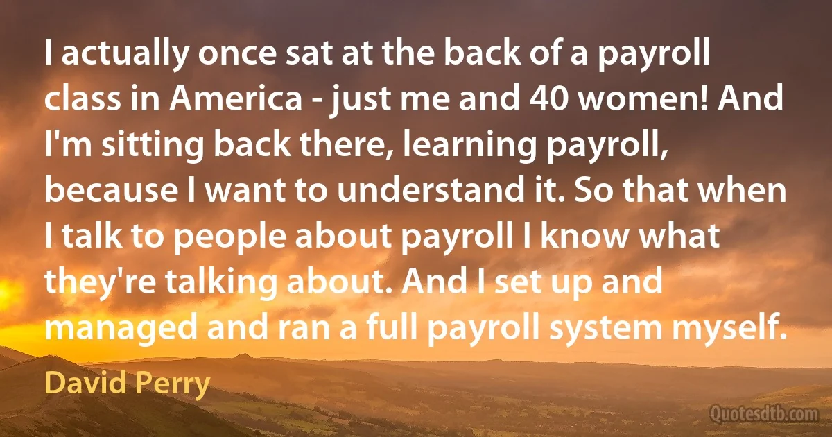 I actually once sat at the back of a payroll class in America - just me and 40 women! And I'm sitting back there, learning payroll, because I want to understand it. So that when I talk to people about payroll I know what they're talking about. And I set up and managed and ran a full payroll system myself. (David Perry)