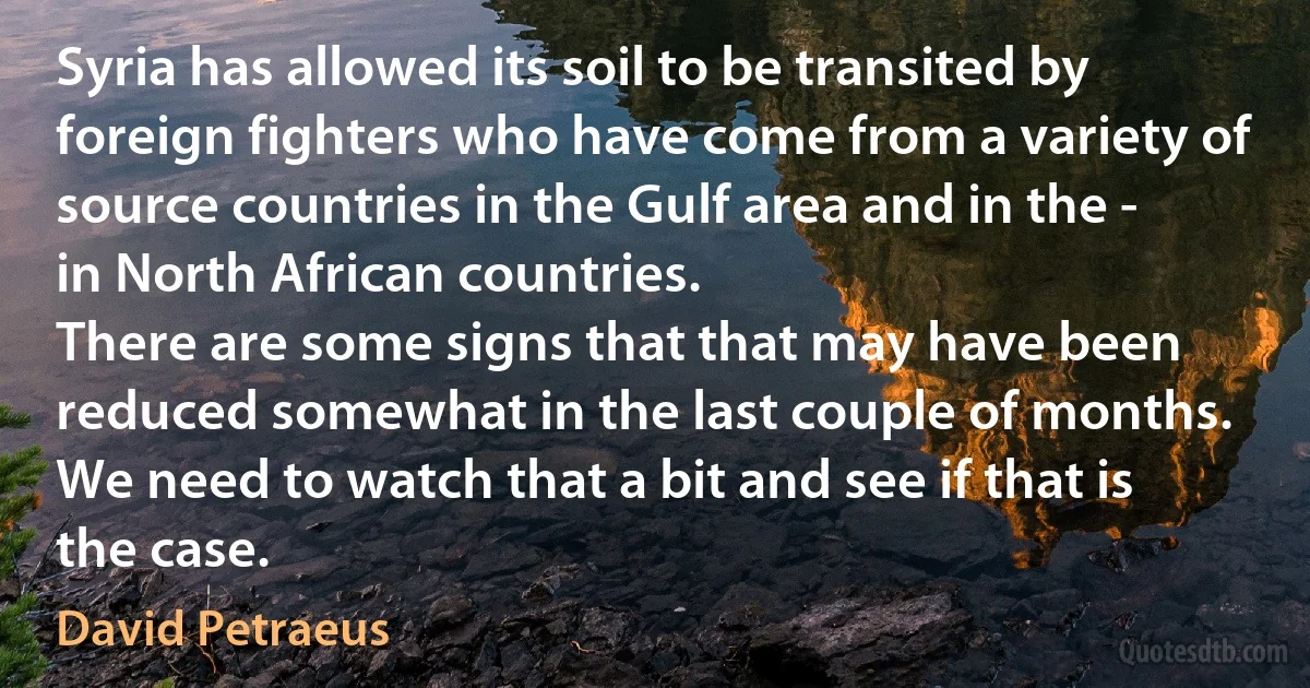 Syria has allowed its soil to be transited by foreign fighters who have come from a variety of source countries in the Gulf area and in the - in North African countries.
There are some signs that that may have been reduced somewhat in the last couple of months. We need to watch that a bit and see if that is the case. (David Petraeus)