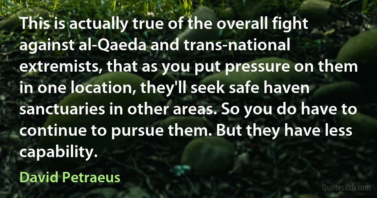 This is actually true of the overall fight against al-Qaeda and trans-national extremists, that as you put pressure on them in one location, they'll seek safe haven sanctuaries in other areas. So you do have to continue to pursue them. But they have less capability. (David Petraeus)