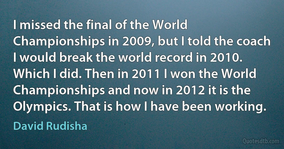 I missed the final of the World Championships in 2009, but I told the coach I would break the world record in 2010. Which I did. Then in 2011 I won the World Championships and now in 2012 it is the Olympics. That is how I have been working. (David Rudisha)