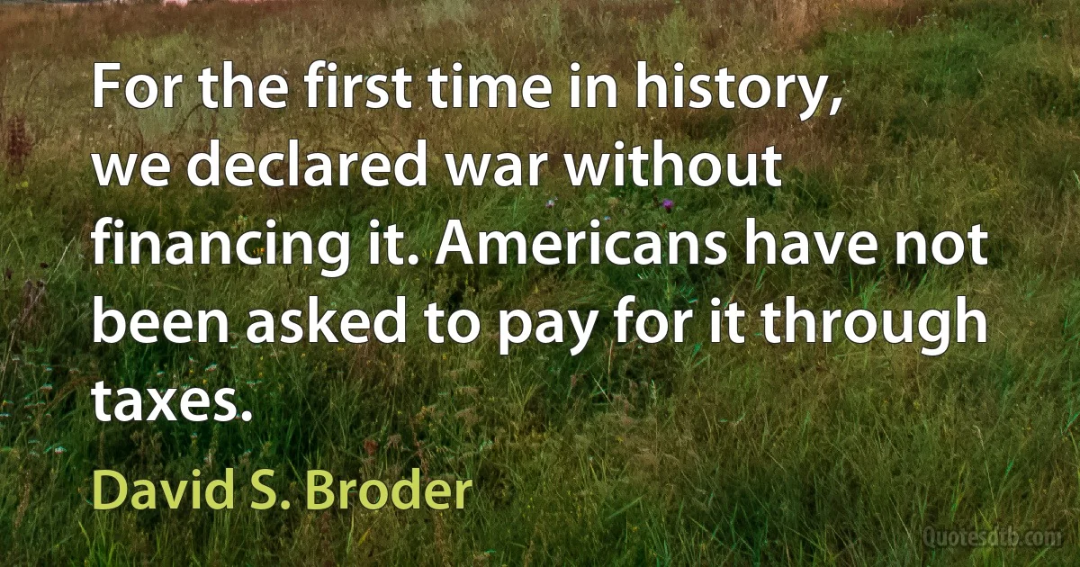 For the first time in history, we declared war without financing it. Americans have not been asked to pay for it through taxes. (David S. Broder)