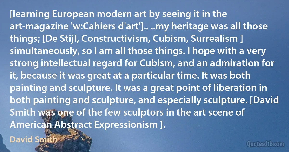 [learning European modern art by seeing it in the art-magazine 'w:Cahiers d'art'].. ..my heritage was all those things; [De Stijl, Constructivism, Cubism, Surrealism ] simultaneously, so I am all those things. I hope with a very strong intellectual regard for Cubism, and an admiration for it, because it was great at a particular time. It was both painting and sculpture. It was a great point of liberation in both painting and sculpture, and especially sculpture. [David Smith was one of the few sculptors in the art scene of American Abstract Expressionism ]. (David Smith)