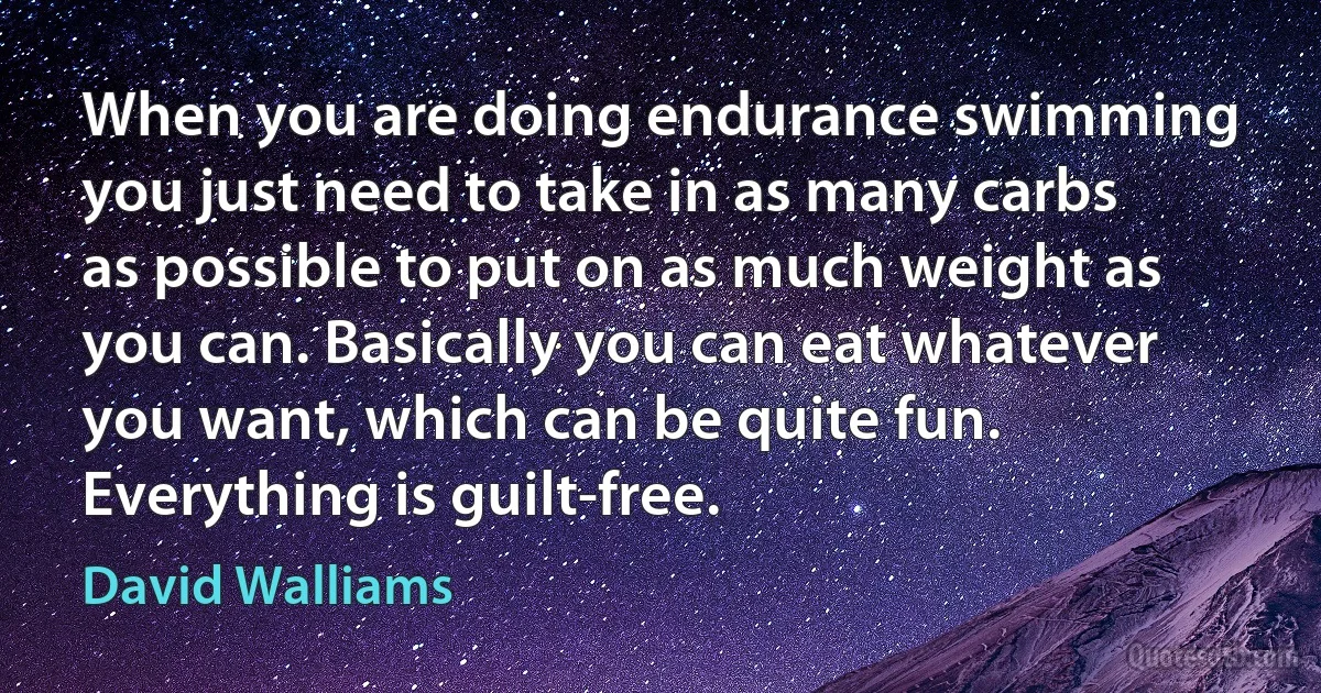 When you are doing endurance swimming you just need to take in as many carbs as possible to put on as much weight as you can. Basically you can eat whatever you want, which can be quite fun. Everything is guilt-free. (David Walliams)