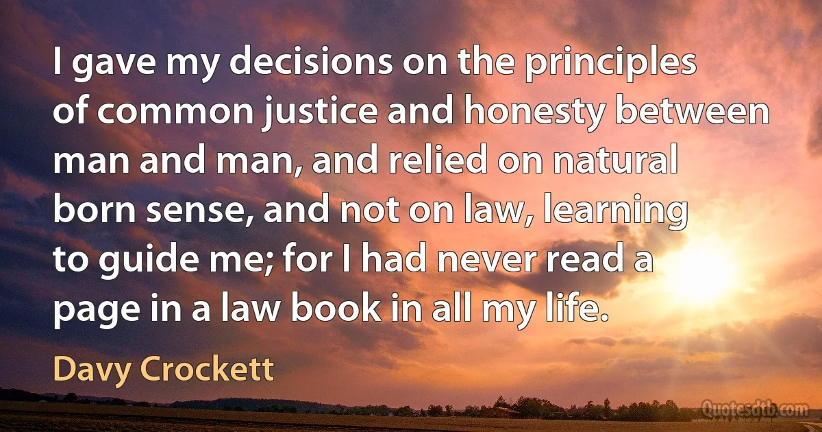 I gave my decisions on the principles of common justice and honesty between man and man, and relied on natural born sense, and not on law, learning to guide me; for I had never read a page in a law book in all my life. (Davy Crockett)