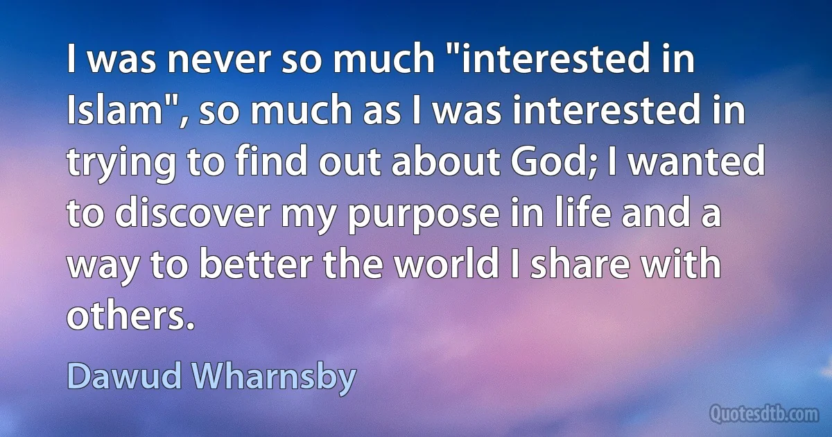 I was never so much "interested in Islam", so much as I was interested in trying to find out about God; I wanted to discover my purpose in life and a way to better the world I share with others. (Dawud Wharnsby)