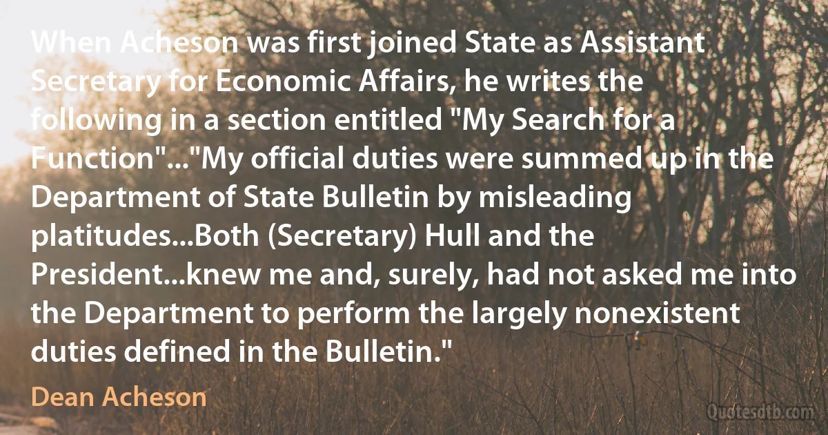 When Acheson was first joined State as Assistant Secretary for Economic Affairs, he writes the following in a section entitled "My Search for a Function"..."My official duties were summed up in the Department of State Bulletin by misleading platitudes...Both (Secretary) Hull and the President...knew me and, surely, had not asked me into the Department to perform the largely nonexistent duties defined in the Bulletin." (Dean Acheson)