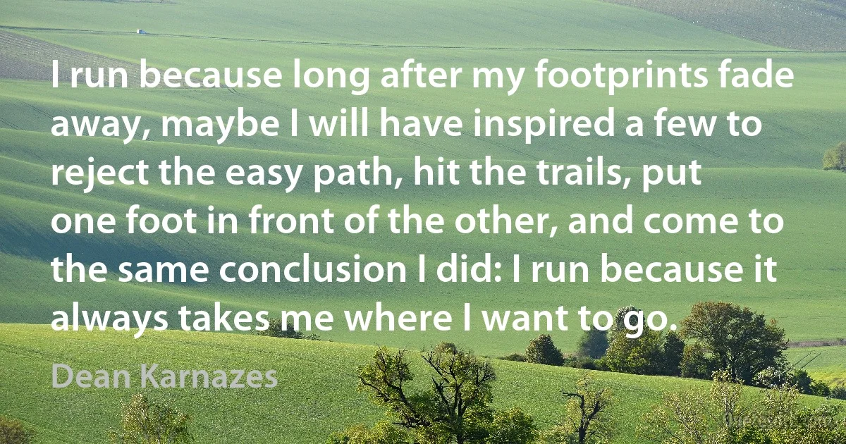 I run because long after my footprints fade away, maybe I will have inspired a few to reject the easy path, hit the trails, put one foot in front of the other, and come to the same conclusion I did: I run because it always takes me where I want to go. (Dean Karnazes)