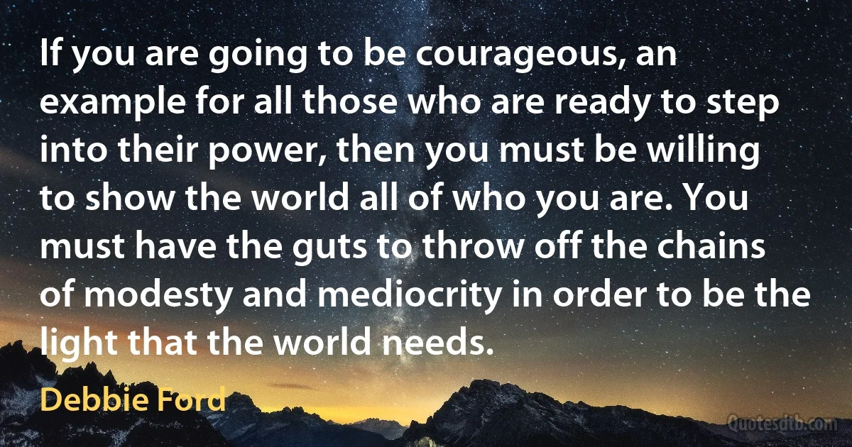 If you are going to be courageous, an example for all those who are ready to step into their power, then you must be willing to show the world all of who you are. You must have the guts to throw off the chains of modesty and mediocrity in order to be the light that the world needs. (Debbie Ford)