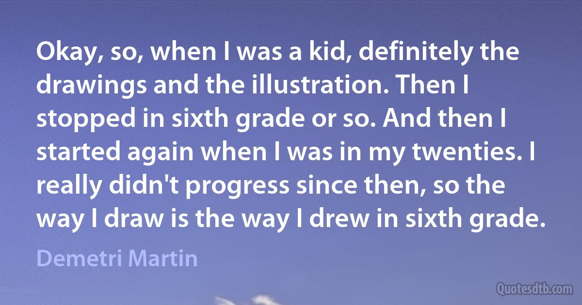 Okay, so, when I was a kid, definitely the drawings and the illustration. Then I stopped in sixth grade or so. And then I started again when I was in my twenties. I really didn't progress since then, so the way I draw is the way I drew in sixth grade. (Demetri Martin)