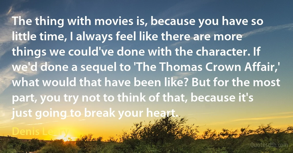 The thing with movies is, because you have so little time, I always feel like there are more things we could've done with the character. If we'd done a sequel to 'The Thomas Crown Affair,' what would that have been like? But for the most part, you try not to think of that, because it's just going to break your heart. (Denis Leary)