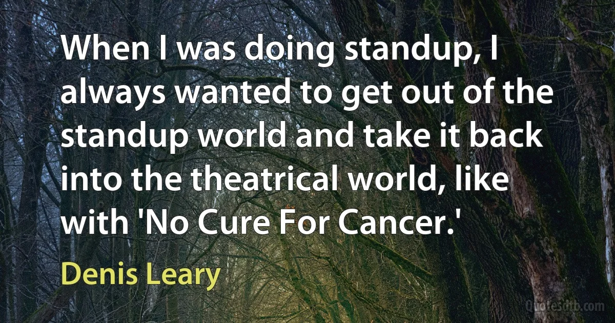 When I was doing standup, I always wanted to get out of the standup world and take it back into the theatrical world, like with 'No Cure For Cancer.' (Denis Leary)