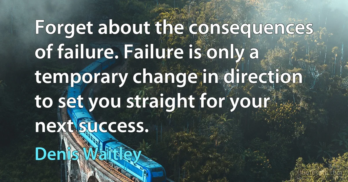 Forget about the consequences of failure. Failure is only a temporary change in direction to set you straight for your next success. (Denis Waitley)