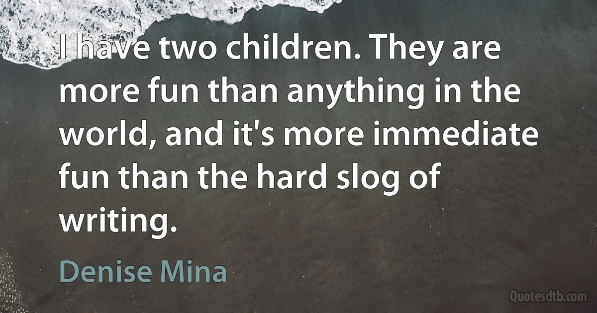 I have two children. They are more fun than anything in the world, and it's more immediate fun than the hard slog of writing. (Denise Mina)