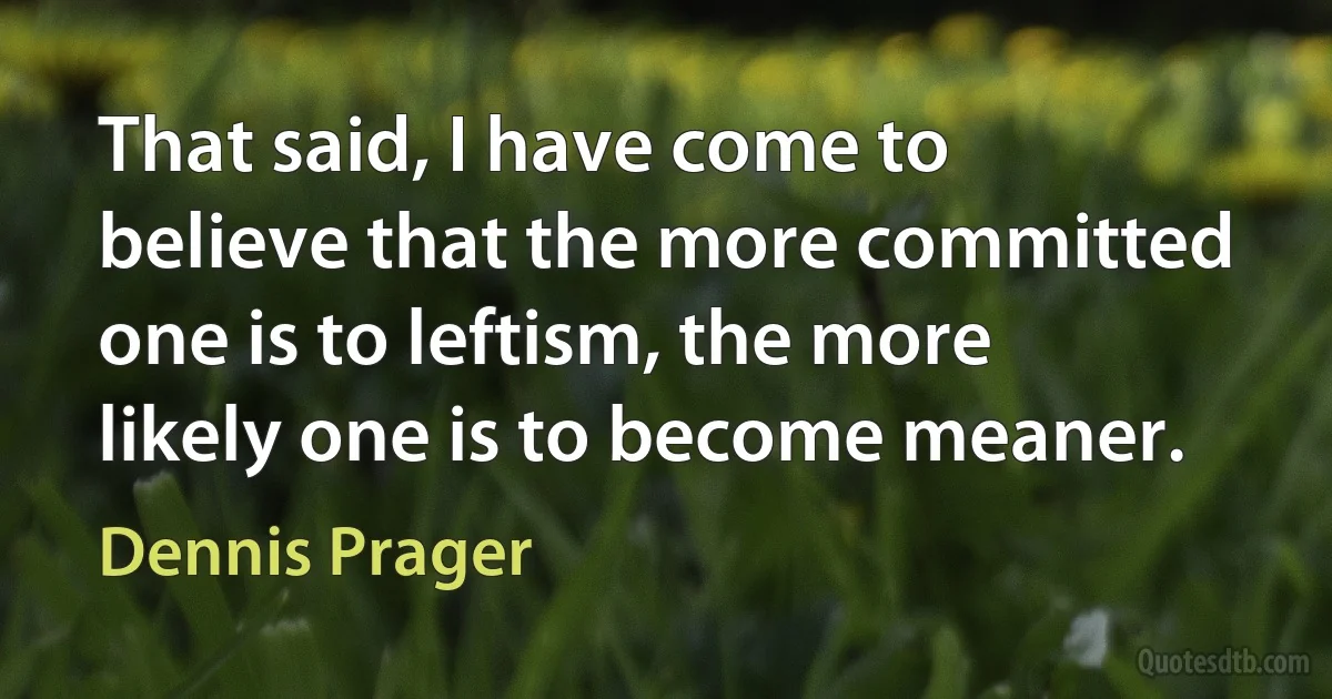 That said, I have come to believe that the more committed one is to leftism, the more likely one is to become meaner. (Dennis Prager)