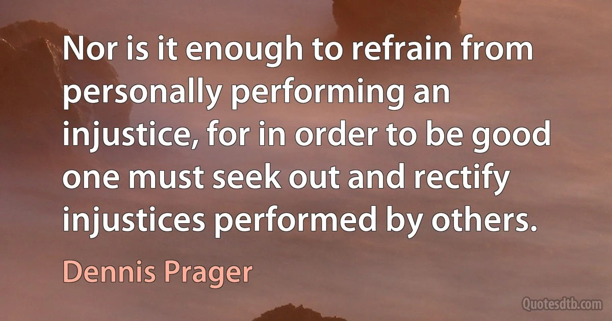 Nor is it enough to refrain from personally performing an injustice, for in order to be good one must seek out and rectify injustices performed by others. (Dennis Prager)