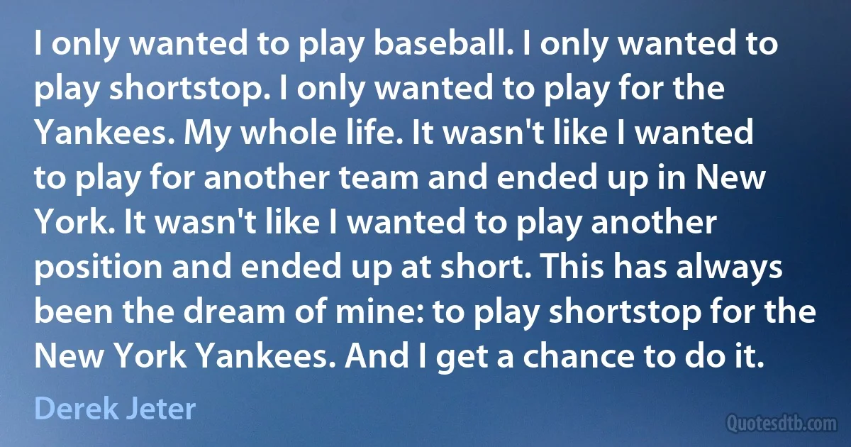 I only wanted to play baseball. I only wanted to play shortstop. I only wanted to play for the Yankees. My whole life. It wasn't like I wanted to play for another team and ended up in New York. It wasn't like I wanted to play another position and ended up at short. This has always been the dream of mine: to play shortstop for the New York Yankees. And I get a chance to do it. (Derek Jeter)