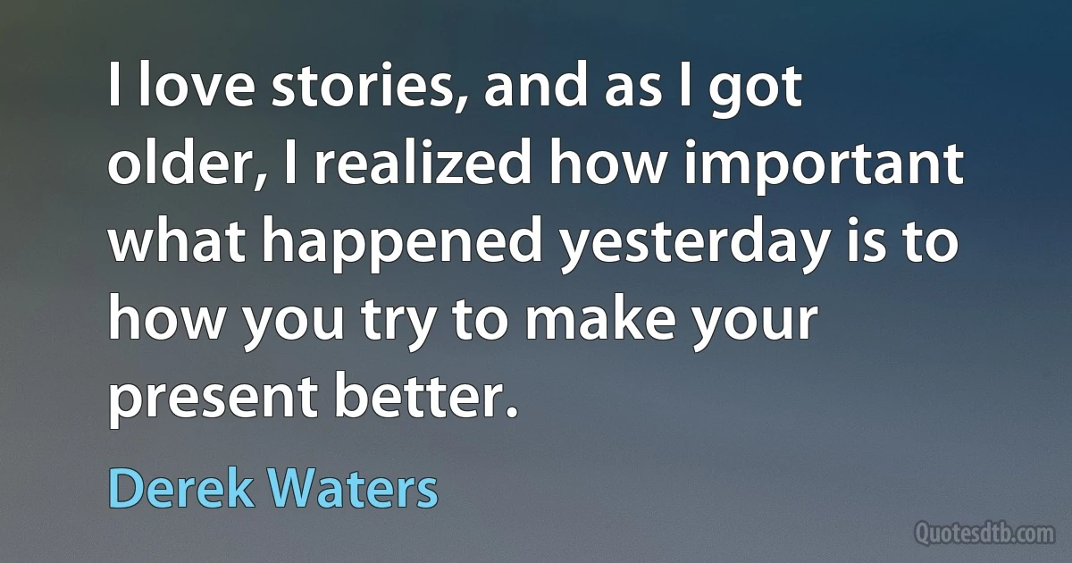 I love stories, and as I got older, I realized how important what happened yesterday is to how you try to make your present better. (Derek Waters)