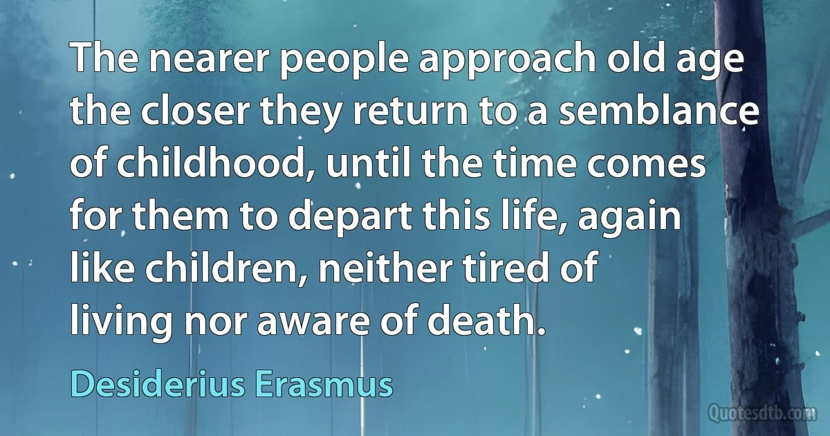 The nearer people approach old age the closer they return to a semblance of childhood, until the time comes for them to depart this life, again like children, neither tired of living nor aware of death. (Desiderius Erasmus)