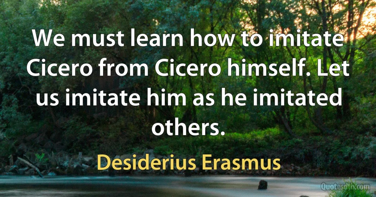 We must learn how to imitate Cicero from Cicero himself. Let us imitate him as he imitated others. (Desiderius Erasmus)