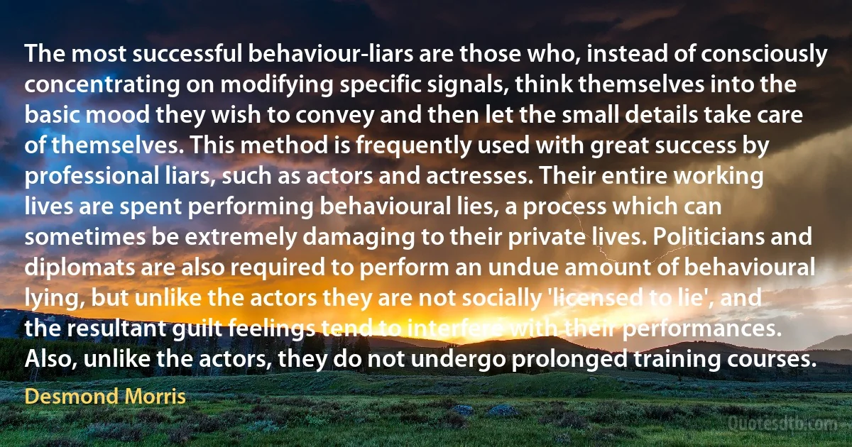 The most successful behaviour-liars are those who, instead of consciously concentrating on modifying specific signals, think themselves into the basic mood they wish to convey and then let the small details take care of themselves. This method is frequently used with great success by professional liars, such as actors and actresses. Their entire working lives are spent performing behavioural lies, a process which can sometimes be extremely damaging to their private lives. Politicians and diplomats are also required to perform an undue amount of behavioural lying, but unlike the actors they are not socially 'licensed to lie', and the resultant guilt feelings tend to interfere with their performances. Also, unlike the actors, they do not undergo prolonged training courses. (Desmond Morris)