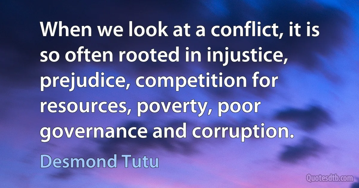 When we look at a conflict, it is so often rooted in injustice, prejudice, competition for resources, poverty, poor governance and corruption. (Desmond Tutu)